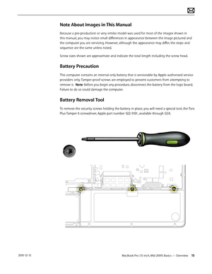 Page 15MacBook Pro (15-inch, Mid 2009) Basics — Overview 15 2010-12-15
Note About Images in This Manual
Because a pre-production or very similar model was used for most of the images shown in 
this manual, you may notice small differences in appearance between the image pictured and 
the computer you are servicing. However, although the appearance may differ, the steps and 
sequence are the same unless noted.  
Screw sizes shown are approximate and indicate the total length including the screw head.
Battery...