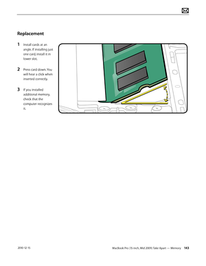 Page 143MacBook Pro (15-inch, Mid 2009) Take Apart — Memory 143 2010-12-15
Replacement
1 Install cards at an 
angle. If installing just 
one card, install it in 
lower slot.
2 Press card down. You 
will hear a click when 
inserted correctly. 
3 If you installed 
additional memory, 
check that the 
computer recognizes 
it.  