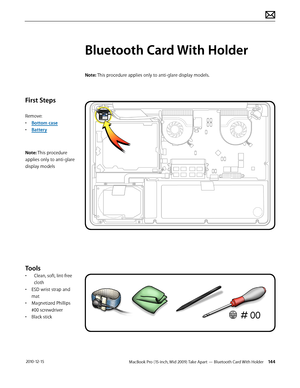 Page 144MacBook Pro (15-inch, Mid 2009) Take Apart — Bluetooth Card With Holder 144 2010-12-15
First Steps
Remove:
• Bottom case
• Battery
Note: This procedure 
applies only to anti-glare 
display models
Tools
• Clean, soft, lint-free 
cloth
• ESD wrist strap and 
mat
• Magnetized Phillips 
#00 screwdriver
• Black stick
Bluetooth Card With Holder
Note: This procedure applies only to anti-glare display models.  