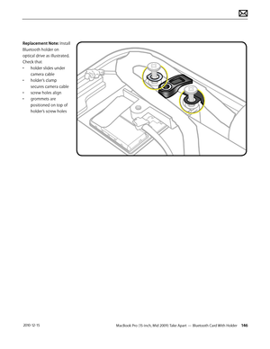 Page 146MacBook Pro (15-inch, Mid 2009) Take Apart — Bluetooth Card With Holder 146 2010-12-15
Replacement Note: Install 
Bluetooth holder on 
optical drive as illustrated. 
Check that 
• holder slides under 
camera cable
• holder’s clamp 
secures camera cable
• screw holes align
• grommets are 
positioned on top of 
holder’s screw holes  