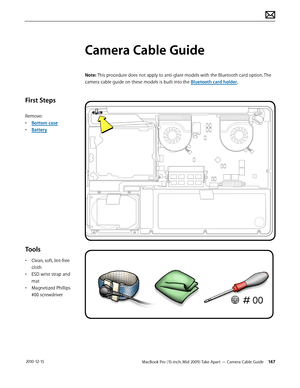 Page 147MacBook Pro (15-inch, Mid 2009) Take Apart — Camera Cable Guide 147 2010-12-15
First Steps
Remove:
• Bottom case
• Battery
Tools
• Clean, soft, lint-free 
cloth
• ESD wrist strap and 
mat
• Magnetized Phillips 
#00 screwdriver
Camera Cable Guide
Note: This procedure does not apply to anti-glare models with the Bluetooth card option. The 
camera cable guide on these models is built into the Bluetooth card holder.  