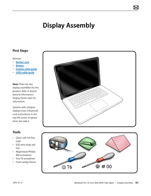 Page 151MacBook Pro (15-inch, Mid 2009) Take Apart — Display Assembly 151 2010-12-15
First Steps
Remove:
• Bottom case
• Battery
• Camera cable guide
• LVDS cable guide
Note: There are two 
display assemblies for this 
product. Refer to Basics/
General Information/
Display Panels topic for 
information. 
Systems with antiglare 
displays have a Bluetooth 
card and antenna in the 
top left corner of optical 
drive. See step 4.
Tools
• Clean, soft, lint-free 
cloth
• ESD wrist strap and 
mat
• Magnetized Phillips...