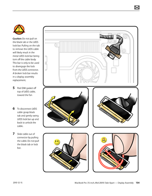 Page 154MacBook Pro (15-inch, Mid 2009) Take Apart — Display Assembly 154 2010-12-15
Caution: Do not pull on 
the black tab or the LVDS 
lock bar. Pulling on the tab 
to remove the LVDS cable 
will likely result in the 
metal LVDS lock bar being 
torn off the cable body 
This bar is only to be used 
to disengage the lock 
from the LVDS connector.  
A broken lock bar results 
in a display assembly 
replacement.
5 Peel EMI gasket off 
top of LVDS cable, 
toward the fan
6 To disconnect LVDS 
cable grasp black 
tab...