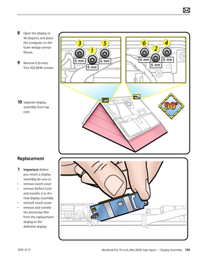 Page 155MacBook Pro (15-inch, Mid 2009) Take Apart — Display Assembly 155 2010-12-15
8 Open the display to 
90 degrees, and place 
the computer on the 
foam wedge service 
fixture.
9 Remove 6 (6-mm) 
Torx 922-8646 screws:
10 Separate display 
assembly from top 
case.
Replacement
1 Important: Before 
you return a display 
assembly, be sure to
• remove clutch cover
• remove AirPort Card 
and transfer it to the 
new display assembly
• reinstall clutch cover
• remove and transfer 
the protective film 
from the...