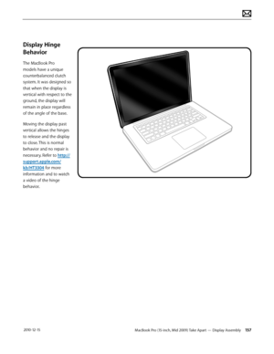 Page 157MacBook Pro (15-inch, Mid 2009) Take Apart — Display Assembly 157 2010-12-15
Display Hinge 
Behavior
The MacBook Pro 
models have a unique 
counterbalanced clutch 
system. It was designed so 
that when the display is 
vertical with respect to the 
ground, the display will 
remain in place regardless 
of the angle of the base.
Moving the display past 
vertical allows the hinges 
to release and the display 
to close. This is normal 
behavior and no repair is 
necessary. Refer to http://
support.apple.com/...