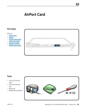 Page 162MacBook Pro (15-inch, Mid 2009) Take Apart — AirPort Card 162 2010-12-15
First Steps
Remove:
• Bottom case
• Battery
• Camera cable guide
• LVDS cable guide
• Display assembly
• Display clutch cover
Tools
• Clean, soft, lint-free 
cloth
• ESD wrist strap and 
mat
• Black stick
• Phillips #00 screwdriver
AirPort Card  