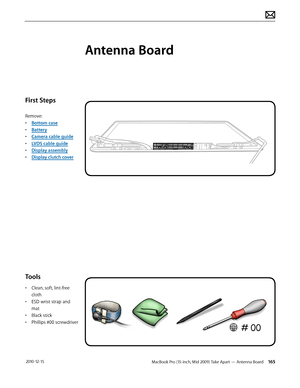 Page 165MacBook Pro (15-inch, Mid 2009) Take Apart — Antenna Board 165 2010-12-15
First Steps
Remove:
• Bottom case
• Battery
• Camera cable guide
• LVDS cable guide
• Display assembly
• Display clutch cover
Tools
• Clean, soft, lint-free 
cloth
• ESD wrist strap and 
mat
• Black stick
• Phillips #00 screwdriver
Antenna Board  