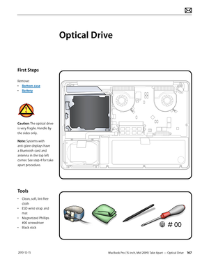 Page 167MacBook Pro (15-inch, Mid 2009) Take Apart — Optical Drive 167 2010-12-15
First Steps
Remove:
• Bottom case
• Battery
Caution: The optical drive 
is very fragile. Handle by 
the sides only.
Note: Systems with 
anti-glare displays have 
a Bluetooth card and 
antenna in the top left 
corner. See step 4 for take 
apart procedure.
Tools
• Clean, soft, lint-free 
cloth
• ESD wrist strap and 
mat
• Magnetized Phillips 
#00 screwdriver
• Black stick
Optical Drive  