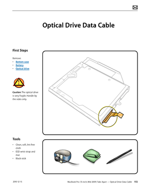 Page 172MacBook Pro (15-inch, Mid 2009) Take Apart — Optical Drive Data Cable 172 2010-12-15
First Steps
Remove:
• Bottom case
• Battery
• Optical drive
Caution: The optical drive 
is very fragile. Handle by 
the sides only.
Tools
• Clean, soft, lint-free 
cloth
• ESD wrist strap and 
mat
• Black stick
Optical Drive Data Cable  