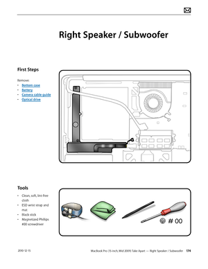 Page 174MacBook Pro (15-inch, Mid 2009) Take Apart — Right Speaker / Subwoofer 174 2010-12-15
First Steps
Remove:
• Bottom case
• Battery
• Camera cable guide
• Optical drive
Tools
• Clean, soft, lint-free 
cloth
• ESD wrist strap and 
mat
• Black stick
• Magnetized Phillips 
#00 screwdriver
Right Speaker / Subwoofer  