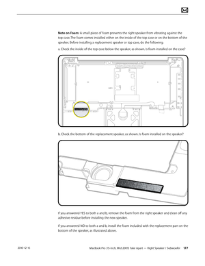 Page 177MacBook Pro (15-inch, Mid 2009) Take Apart — Right Speaker / Subwoofer 177 2010-12-15
Note on Foam: A small piece of foam prevents the right speaker from vibrating against the 
top case. The foam comes installed either on the inside of the top case or on the bottom of the 
speaker. Before installing a replacement speaker or top case, do the following:
a. Check the inside of the top case below the speaker, as shown. Is foam installed on the case?
b. Check the bottom of the replacement speaker, as shown....