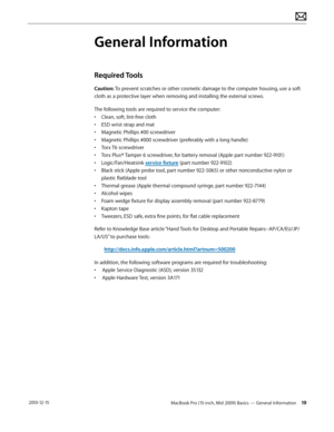 Page 19MacBook Pro (15-inch, Mid 2009) Basics — General Information 19 2010-12-15
General Information
Required Tools 
Caution: To prevent scratches or other cosmetic damage to the computer housing, use a soft 
cloth as a protective layer when removing and installing the external screws.
The following tools are required to service the computer: 
• Clean, soft, lint-free cloth
• ESD wrist strap and mat
• Magnetic Phillips #00 screwdriver
• Magnetic Phillips #000 screwdriver (preferably with a long handle)
• Torx...