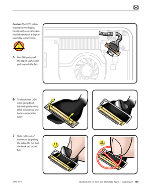 Page 183MacBook Pro (15-inch, Mid 2009) Take Apart — Logic Board 183 2010-12-15
Caution: The LVDS cable/ 
lock bar is very fragile, 
handle with care. A broken 
lock bar results in a display 
assembly replacement.
5 Peel EMI gasket off 
the top of LVDS cable, 
pull towards the fan.
 
6 To disconnect LVDS 
cable grasp black 
tab and gently swing 
LVDS lock bar up and 
back to unlock the 
cable
7 Slide cable out of 
connector by pulling 
the cable. Do not pull 
the black tab or lock 
bar.  