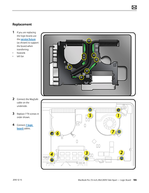 Page 186MacBook Pro (15-inch, Mid 2009) Take Apart — Logic Board 186 2010-12-15
Replacement
1 If you are replacing 
the logic board, use 
the service fixture  
(as shown) to support 
the board when 
transferring:
• heatsink
• left fan
2 Connect the MagSafe 
cable on the 
underside.
3 Replace 7 T6 screws in 
order shown. 
4 Connect 7 logic 
board cables.  