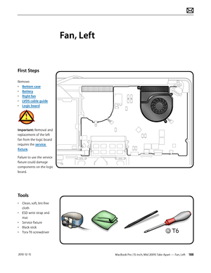 Page 188MacBook Pro (15-inch, Mid 2009) Take Apart — Fan, Left 188 2010-12-15
First Steps
Remove: 
• Bottom case
• Battery
• Right fan
• LVDS cable guide
• Logic board
Important: Removal and 
replacement of the left 
fan from the logic board 
requires the service 
fixture.
Failure to use the service 
fixture could damage 
components on the logic 
board.
Tools
• Clean, soft, lint-free 
cloth
• ESD wrist strap and 
mat
• Service fixture
• Black stick
• Torx T6 screwdriver
Fan, Left  