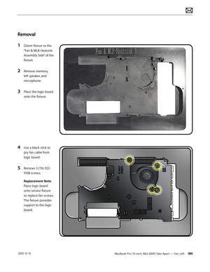 Page 189MacBook Pro (15-inch, Mid 2009) Take Apart — Fan, Left 189 2010-12-15
Removal
1 Orient fixture to the 
“Fan & MLB Heatsink 
Assembly Side” of the 
fixture.
2 Remove memory, 
left speaker, and 
microphone. 
3 Place the logic board 
onto the fixture.
4 Use a black stick to 
pry fan cable from 
logic board.
5 Remove 3 ( T6) 922-
9108 screws.
Replacement Note: 
Place logic board 
onto service fixture 
to replace fan screws. 
The fixture provides 
support to the logic 
board.  