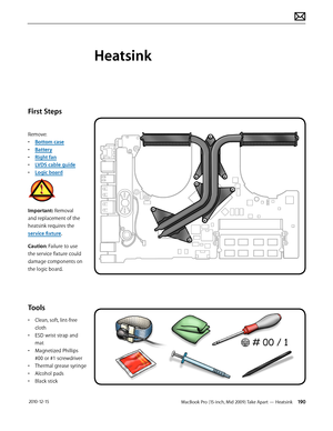 Page 190MacBook Pro (15-inch, Mid 2009) Take Apart — Heatsink 190 2010-12-15
First Steps
Remove:
• Bottom case
• Battery
• Right fan
• LVDS cable guide
• Logic board
Important: Removal 
and replacement of the 
heatsink requires the 
service fixture.
Caution: Failure to use 
the service fixture could 
damage components on 
the logic board.
Tools
• Clean, soft, lint-free 
cloth
• ESD wrist strap and 
mat
• Magnetized Phillips 
#00 or #1 screwdriver
• Thermal grease syringe
• Alcohol pads
• Black stick
Heatsink  