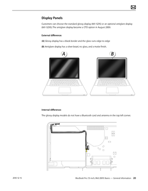 Page 20MacBook Pro (15-inch, Mid 2009) Basics — General Information 20 2010-12-15
Display Panels
Customers can choose the standard glossy display (661-5215) or an optional antiglare display 
(661-5295). The antiglare display became a CTO option in August 2009.
External difference: 
(A) Glossy display has a black border and the glass runs edge-to-edge 
(B) Antiglare display has a silver bezel, no glass, and a matte finish. 
Internal difference: 
The glossy display models do not have a Bluetooth card and antenna...