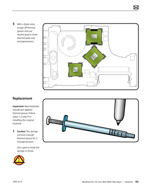 Page 192MacBook Pro (15-inch, Mid 2009) Take Apart — Heatsink 192 2010-12-15
5 With a black stick, 
scrape off thermal 
grease and use 
alcohol pad to clean 
thermal pads and 
microprocessors.
Replacement
Important: New heatsinks 
include pre-applied 
thermal grease. Follow 
steps 1-2 only if re-
installing the original 
heatsink. 
1 Caution: The syringe 
contains enough 
thermal grease for 3 
microprocessors.
Use a pen to mark the 
syringe in thirds.  