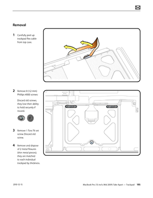 Page 195MacBook Pro (15-inch, Mid 2009) Take Apart — Trackpad 195 2010-12-15
Removal
1 Carefully peel up 
trackpad flex cable 
from top case.
2 Remove 8 (1.2-mm) 
Phillips #000 screws:
Discard old screws; 
they lose their ability 
to hold securely if 
reused.
3 Remove 1 Torx T6 set 
screw. Discard old 
screw.
4 Remove and dispose 
of 2 metal flexures 
(thin metal pieces); 
they are matched 
to each individual 
trackpad by thickness.  