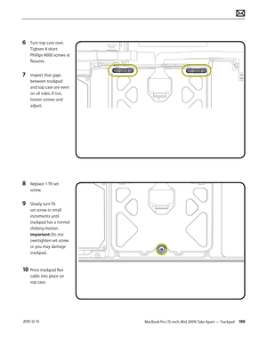 Page 199MacBook Pro (15-inch, Mid 2009) Take Apart — Trackpad 199 2010-12-15
6 Turn top case over. 
Tighten 8 short 
Phillips #000 screws at 
flexures.
7 Inspect that gaps 
between trackpad 
and top case are even 
on all sides. If not, 
loosen screws and 
adjust.
8 Replace 1 T6 set 
screw.  
9 Slowly turn T6 
set screw in small 
increments until 
trackpad has a normal 
clicking motion. 
Important: Do not 
overtighten set screw 
or you may damage 
trackpad.
10 Press trackpad flex 
cable into place on 
top case.  