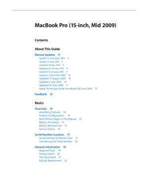 Page 3MacBook Pro (15-inch, Mid 2009)
Contents
About This Guide
Manual Updates 9
Update 15 December 2010  9
Update 11 June 2010 9
Updated 14 May 2010  9
Updated 26 January 2010  9
Updated 13 January 2010 9
Updated 2 December 2009  10
Updated 11 August 2009 10
Updated 6 July 2009 10
Updated 10 June 2009  11
Apple Technician Guide Introduced 08 June 2009  11
Feedback 12
Basics
Overview 14
Identifying Features  14
Product Configurations   14
Note About Images in This Manual  15
Battery Precaution 15
Battery...