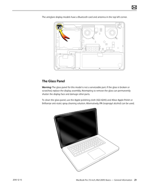 Page 21MacBook Pro (15-inch, Mid 2009) Basics — General Information 21 2010-12-15
The antiglare display models have a Bluetooth card and antenna in the top left corner. 
The Glass Panel
Warning: The glass panel for this model is not a serviceable part. If the glass is broken or 
scratched, replace the display assembly. Attempting to remove the glass can permanently 
shatter the display face and damage other parts.
To clean the glass panel, use the Apple polishing cloth (922-8245) and iKlear Apple Polish or...