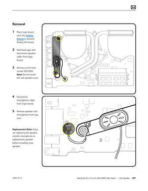 Page 201MacBook Pro (15-inch, Mid 2009) Take Apart — Left Speaker 201 2010-12-15
Removal
1 Place logic board 
onto the service 
fixture to prevent 
flexing the board.
2 Peel back tape and 
disconnect speaker 
cable from logic 
board. 
3 Remove 2 (4.5-mm) 
screws 922-8744. 
Note: Do not touch 
the soft speaker cone.
 
4 Disconnect 
microphone cable 
from logic board.
5 Remove speaker and 
microphone from top 
case.
Replacement Note: If you 
are replacing the speaker, 
transfer microphone to 
replacement speaker...