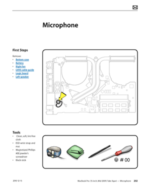 Page 202MacBook Pro (15-inch, Mid 2009) Take Apart — Microphone  202 2010-12-15
First Steps
Remove:
• Bottom case
• Battery
• Right fan
• LVDS cable guide
• Logic board
• Left speaker
Tools
•  Clean, soft, lint-free 
cloth
• ESD wrist strap and 
mat
• Magnetized Phillips 
#00 jeweler’s 
screwdriver
• Black stick
Microphone   