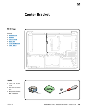 Page 206MacBook Pro (15-inch, Mid 2009) Take Apart — Center Bracket 206 2010-12-15
First Steps
Remove:
• Bottom case
• Battery
• Optical drive
• Right fan
• LVDS cable guide
• Logic board
Tools
• Clean, soft, lint-free 
cloth
• ESD wrist strap and 
mat
• Magnetized Phillips 
#00 screwdriver
Center Bracket  