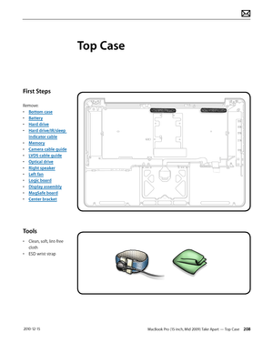 Page 208MacBook Pro (15-inch, Mid 2009) Take Apart — Top Case 208 2010-12-15
First Steps
Remove:
• Bottom case
• Battery
• Hard drive
• Hard drive/IR/sleep 
indicator cable
• Memory
• Camera cable guide
• LVDS cable guide
• Optical drive
• Right speaker
• Left fan
• Logic board
• Display assembly
• MagSafe board
• Center bracket
Tools
• Clean, soft, lint-free 
cloth
• ESD wrist strap 
Top Case  