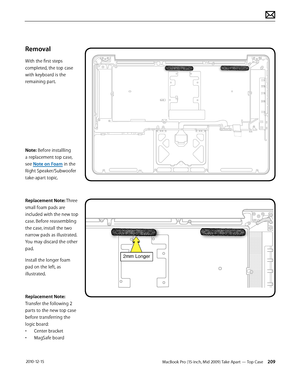 Page 209MacBook Pro (15-inch, Mid 2009) Take Apart — Top Case 209 2010-12-15
Removal
With the first steps 
completed, the top case 
with keyboard is the 
remaining part.
Note: Before installling 
a replacement top case, 
see Note on Foam in the 
Right Speaker/Subwoofer 
take-apart topic.
Replacement Note: Three 
small foam pads are 
included with the new top 
case. Before reassembling 
the case, install the two 
narrow pads as illustrated. 
You may discard the other 
pad. 
Install the longer foam 
pad on the...