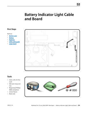 Page 210MacBook Pro (15-inch, Mid 2009) Take Apart — Battery Indicator Light Cable and Board 210 2010-12-15
First Steps
Remove:
• Bottom case
• Battery
• Right fan
• LVDS cable guide
• Logic board
Tools
• Clean, soft, lint-free 
cloth
• ESD wrist strap and 
mat
• Magnetized Phillips 
#000 screwdriver
• service fixture
• Black stick
Battery Indicator Light Cable 
and Board  