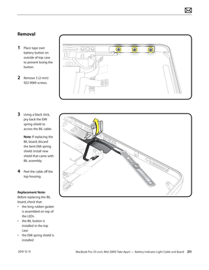 Page 211MacBook Pro (15-inch, Mid 2009) Take Apart — Battery Indicator Light Cable and Board 211 2010-12-15
Removal
1 Place tape over 
battery button on 
outside of top case 
to prevent losing the 
button.
2 Remove 3 (2-mm) 
922-9069 screws. 
3 Using a black stick, 
pry back the EMI 
spring shield to 
access the BIL cable.
Note: If replacing the 
BIL board, discard 
the bent EMI spring 
shield. Install new 
shield that came with 
BIL assembly.
4 Peel the cable off the 
top housing.
Replacement Note: 
Before...