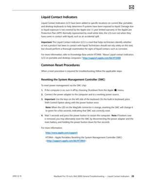 Page 28MacBook Pro (15-inch, Mid 2009) General Troubleshooting — Liquid Contact Indicators 28 2010-12-15
Liquid Contact Indicators
Liquid Contact Indicators (LCI) have been added to specific locations on current Mac portables 
and desktop keyboards to help determine if systems have been exposed to liquid. Damage due 
to liquid exposure is not covered by the Apple one (1) year limited warranty or the AppleCare 
Protection Plan (APP). Normally represented by small white dots, the LCIs turn red when they 
have...