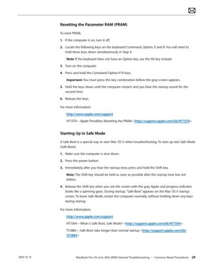 Page 29MacBook Pro (15-inch, Mid 2009) General Troubleshooting — Common Reset Procedures 29 2010-12-15
Resetting the Parameter RAM (PRAM)
To reset PRAM, 
1. If the computer is on, turn it off.
2.  Locate the following keys on the keyboard: Command, Option, P, and R. You will need to 
hold these keys down simultaneously in Step 4.
Note: If the keyboard does not have an Option key, use the Alt key instead.
3. Turn on the computer.
4.  Press and hold the Command-Option-P-R keys. 
Important: You must press this key...