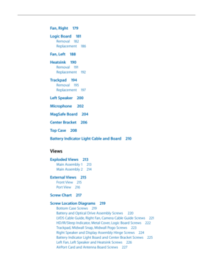 Page 7Fan, Right 179
Logic Board  181
Removal 182
Replacement  186
Fan, Left 188
Heatsink  190
Removal 191
Replacement  192
Trackpad 194
Removal 195
Replacement  197
Left Speaker  200
Microphone   202
MagSafe Board  204
Center Bracket 206
Top Case 208
Battery Indicator Light Cable and Board  210
Views
Exploded Views 213
Main Assembly 1  213
Main Assembly 2 214
External Views 215
Front View 215
Port View 216
Screw Chart  217
Screw Location Diagrams  219
Bottom Case Screws 219
Battery and Optical Drive Assembly...