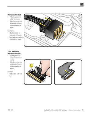 Page 111MacBook Pro (15-inch, Mid 2010) Take Apart — General Information 111 2010-12-15
Horizontal Install
• Pull connector, not 
cable, to remove. 
• Slide connector into 
receptacle on same 
horizontal plane as 
board.
Examples:
• MagSafe cable on 
underside of board
• battery power cable on 
underside of board
Thin, Multi-Pin 
Horizontal Insert
• Use fingernails or 
tweezers to remove 
evenly.
• Slide connector into 
receptacle on same 
horizontal plane as 
board.
Example:
• LVDS cable with lock 
bar  