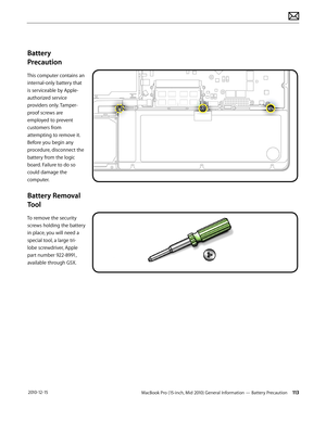 Page 113MacBook Pro (15-inch, Mid 2010) General Information — Battery Precaution 113 2010-12-15
Battery 
Precaution
This computer contains an 
internal-only battery that 
is serviceable by Apple-
authorized service 
providers only. Tamper-
proof screws are 
employed to prevent 
customers from 
attempting to remove it. 
Before you begin any 
procedure, disconnect the 
battery from the logic 
board. Failure to do so 
could damage the 
computer.
Battery Removal 
Tool
To remove the security 
screws holding the...