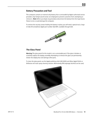 Page 13MacBook Pro (15-inch, Mid 2010) Basics — Overview 13 2010-12-15
Battery Precaution and Tool
This computer contains an internal-only battery that is serviceable by Apple-authorized service 
providers only. Tamper-proof screws are employed to prevent customers from attempting to 
remove it.  Note: Before you begin any procedure, disconnect the battery from the logic board. 
Failure to do so could damage the computer.
To remove the security screws holding the battery in place, you will need a special tool,...