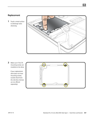 Page 127MacBook Pro (15-inch, Mid 2010) Take Apart — Hard Drive and Bracket 127 2010-12-15
Replacement
1 Touch a metal surface 
to discharge static 
electricity. 
2 Make sure 4 Torx T6 
mounting screws are 
installed on the drive.  
 
If your replacement 
drive does not have 
mounting screws, 
transfer them from 
the old drive. (Screws 
are not offered 
separately.)  