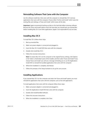 Page 129MacBook Pro (15-inch, Mid 2010) Take Apart — Hard Drive and Bracket 129 2010-12-15
Reinstalling Software That Came with the Computer
Use the software install discs that came with the computer to reinstall Mac OS X and any 
applications that came with the computer. Choose either “Archive and Install,” which saves the 
existing files and settings, or “Erase and Install,” which erases all the data.
Important: Apple recommends backing up data on the hard disk before restoring software. 
Because the “Erase...