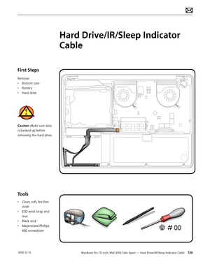 Page 130MacBook Pro (15-inch, Mid 2010) Take Apart — Hard Drive/IR/Sleep Indicator Cable 130 2010-12-15
First Steps
Remove:
• Bottom case
• Battery
• Hard drive
Caution: Make sure data 
is backed up before 
removing the hard drive.
Tools
• Clean, soft, lint-free 
cloth
• ESD wrist strap and 
mat
• Black stick
• Magnetized Phillips 
#00 screwdriver
Hard Drive/IR/Sleep Indicator 
Cable  