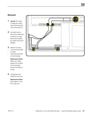 Page 131MacBook Pro (15-inch, Mid 2010) Take Apart — Hard Drive/IR/Sleep Indicator Cable 131 2010-12-15
Removal
1 Caution: The cable 
is fragile; be careful 
when disconnecting 
and removing the it.
2 Use black stick to 
disconnect cable from 
connector on logic 
board and carefully 
pry cable from top of 
speaker.
3 Remove 4 screws:
• 2 (2.6 mm) 922-9036 
on cable
• 2 (8.9 mm) 922-9105 
on front bracket
Replacement Note: 
Make sure rubber 
gaskets are installed 
on front bracket 
before reinstalling 2 
screws....