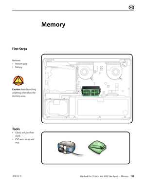 Page 132MacBook Pro (15-inch, Mid 2010) Take Apart — Memory 132 2010-12-15
First Steps
Remove:
• Bottom case
• Battery
Caution: Avoid touching 
anything other than the 
memory area.
Tools
• Clean, soft, lint-free 
cloth
• ESD wrist strap and 
mat
Memory  