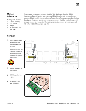 Page 133MacBook Pro (15-inch, Mid 2010) Take Apart — Memory 133 2010-12-15
Memory 
Information
Memory cards must be:
• 1.18 inch (30 mm)
• 2 GB or 4 GB
• 204-pin
• PC-8500 DDR3, 1066 
MHz RAM
Removal
1 Push 2 ejection levers 
outward until the 
memory pops up at 
an angle. 
Make sure you see the 
half-circle notches on 
the memory card. If 
not, press the ejection 
levers again.
2 Remove memory card 
from the slot.
3 Hold the card by the 
edges.
4 Do not touch the 
gold connectors.
This computer comes with a...