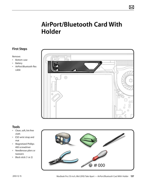 Page 137MacBook Pro (15-inch, Mid 2010) Take Apart — AirPort/Bluetooth Card With Holder 137 2010-12-15
First Steps
Remove:
• Bottom case
• Battery
• AirPort/Bluetooth flex 
cable
Tools
• Clean, soft, lint-free 
cloth
• ESD wrist strap and 
mat
• Magnetized Phillips 
#00 screwdriver
• Needlenose pliers or 
tweezers
• Black stick (1 or 2)
AirPort/Bluetooth Card With 
Holder  