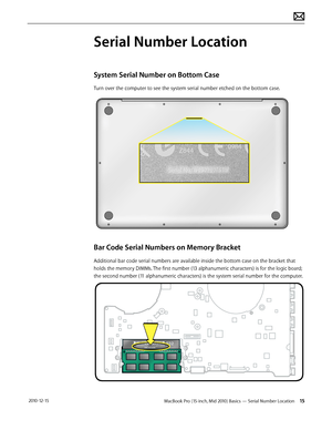 Page 15MacBook Pro (15-inch, Mid 2010) Basics — Serial Number Location 15 2010-12-15
Serial Number Location
System Serial Number on Bottom Case
Turn over the computer to see the system serial number etched on the bottom case.
Bar Code Serial Numbers on Memory Bracket
Additional bar code serial numbers are available inside the bottom case on the bracket that 
holds the memory DIMMs. The first number (13 alphanumeric characters) is for the logic board; 
the second number (11 alphanumeric characters) is the system...