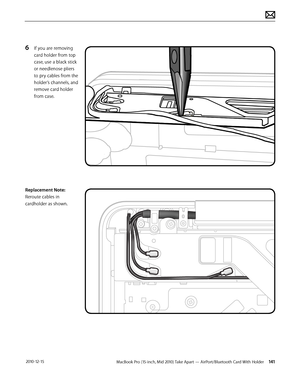 Page 141MacBook Pro (15-inch, Mid 2010) Take Apart — AirPort/Bluetooth Card With Holder 141 2010-12-15
6 If you are removing 
card holder from top 
case, use a black stick 
or needlenose pliers 
to pry cables from the 
holder’s channels, and 
remove card holder 
from case.
Replacement Note: 
Reroute cables in 
cardholder as shown.  