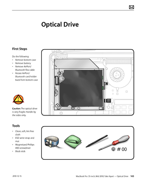 Page 143MacBook Pro (15-inch, Mid 2010) Take Apart — Optical Drive 143 2010-12-15
First Steps
Do the following:
• Remove bottom case
• Remove battery
• Remove AirPort/
Bluetooth flex cable
• Rotate AirPort/
Bluetooth card holder 
back from bottom case
Caution: The optical drive 
is very fragile. Handle by 
the sides only.
Tools
• Clean, soft, lint-free 
cloth
• ESD wrist strap and 
mat
• Magnetized Phillips 
#00 screwdriver
• Black stick
Optical Drive  